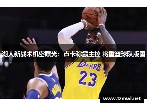 湖人新战术机密曝光：卢卡称霸主控 将重塑球队版图